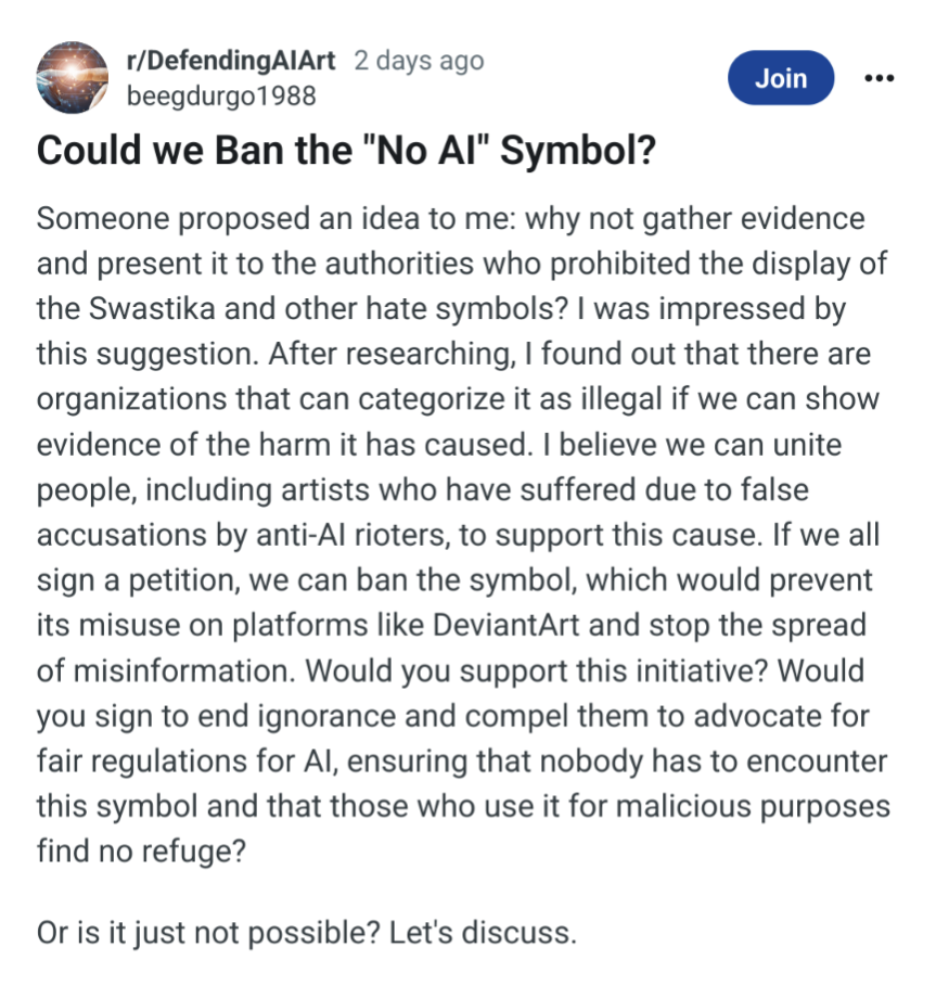 Could we Ban the "No Al" Symbol? Someone proposed an idea to me: why not gather evidence and present it to the authorities who prohibited the display of the Swastika and other hate symbols? I was impressed by this suggestion. After researching, I found out that there are organizations that can categorize it as illegal if we can show evidence of the harm it has caused. I believe we can unite people, including artists who have suffered due to false accusations by anti-Al rioters, to support this cause. If we all sign a petition, we can ban the symbol, which would prevent its misuse on platforms like DeviantArt and stop the spread of misinformation. Would you support this initiative? Would you sign to end ignorance and compel them to advocate for fair regulations for Al, ensuring that nobody has to encounter this symbol and that those who use it for malicious purposes find no refuge?
Or is it just not possible? Let's discuss.