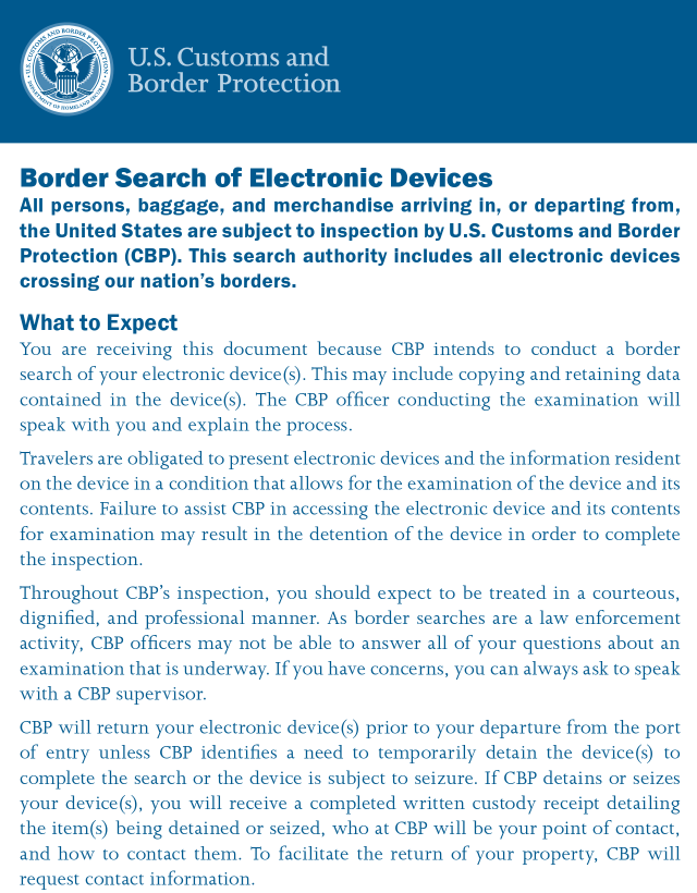 Screenshot of the initial paragraphs of CBP Publication No. 3160-0423, Revised April 2023, titled "Border Search of Electronic Devices" with text: All persons, baggage, and merchandise arriving in, or departing from, the United States are subject to inspection by U.S. Customs and Border Protection (CBP). This search authority includes all electronic devices crossing our nation’s borders.  What to Expect You are receiving this document because CBP intends to conduct a border search of your electronic device(s). This may include copying and retaining data contained in the device(s). The CBP officer conducting the examination will speak with you and explain the process.  Travelers are obligated to present electronic devices and the information resident on the device in a condition that allows for the examination of the device and its contents. Failure to assist CBP in accessing the electronic device and its contents for examination may result in the detention of the device in order to complete the inspection.  Throughout CBP’s inspection, you should expect to be treated in a courteous, dignified, and professional manner. As border searches are a law enforcement activity, CBP officers may not be able to answer all of your questions about an examination that is underway. If you have concerns, you can always ask to speak with a CBP supervisor.  CBP will return your electronic device(s) prior to your departure from the port of entry unless CBP identifies a need to temporarily detain the device(s) to complete the search or the device is subject to seizure. If CBP detains or seizes your device(s), you will receive a completed written custody receipt detailing the item(s) being detained or seized, who at CBP will be your point of contact, and how to contact them. To facilitate the return of your property, CBP will request contact information.