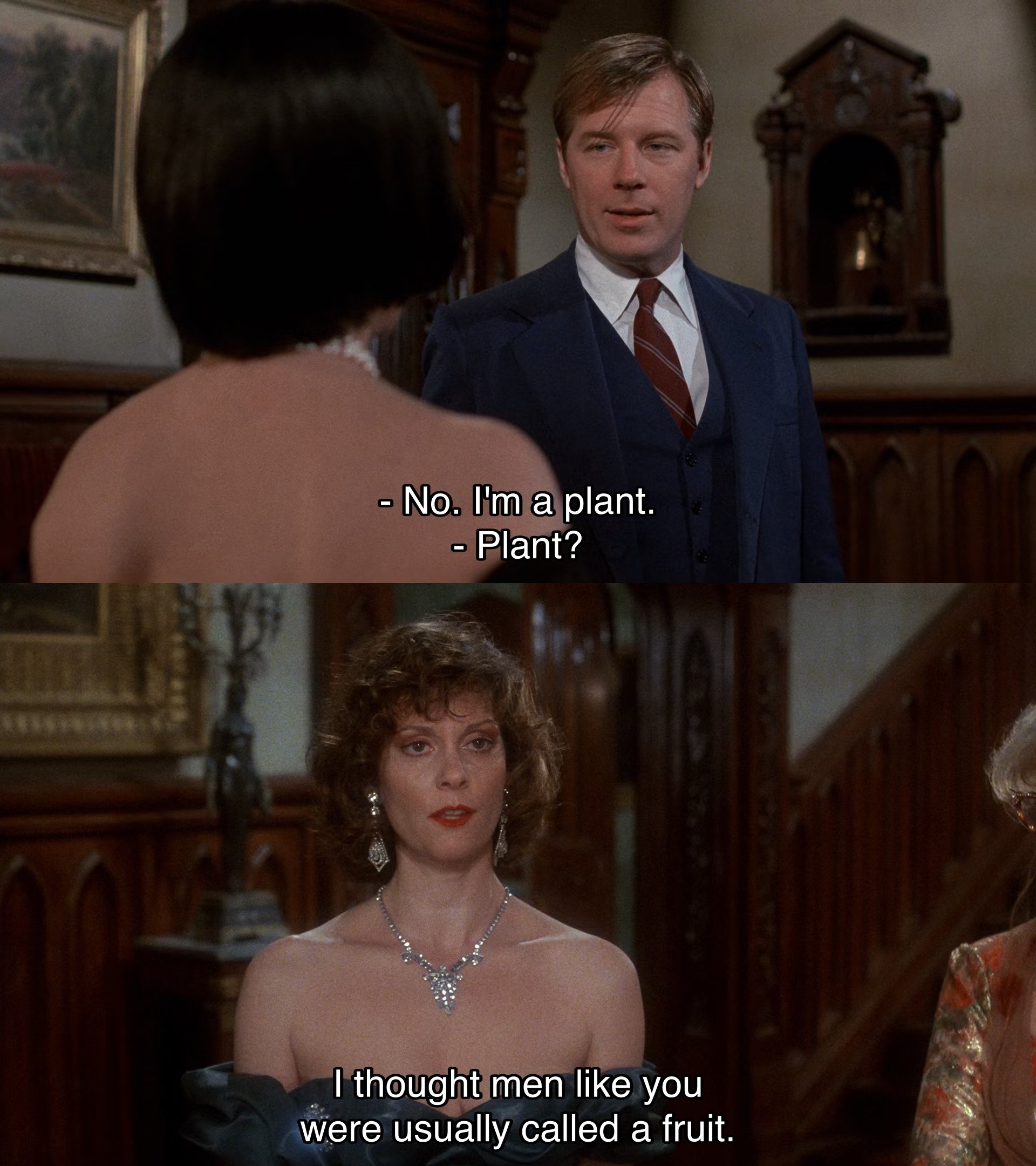 Mr. Green revealing he's an FBI agent to Miss White as Miss Scarlet mockingly misinterprets his words while referencing his cover story as a homosexual in the movie Clue. "No. I'm a plant." "Plant? I thought men like you were usually called a fruit."