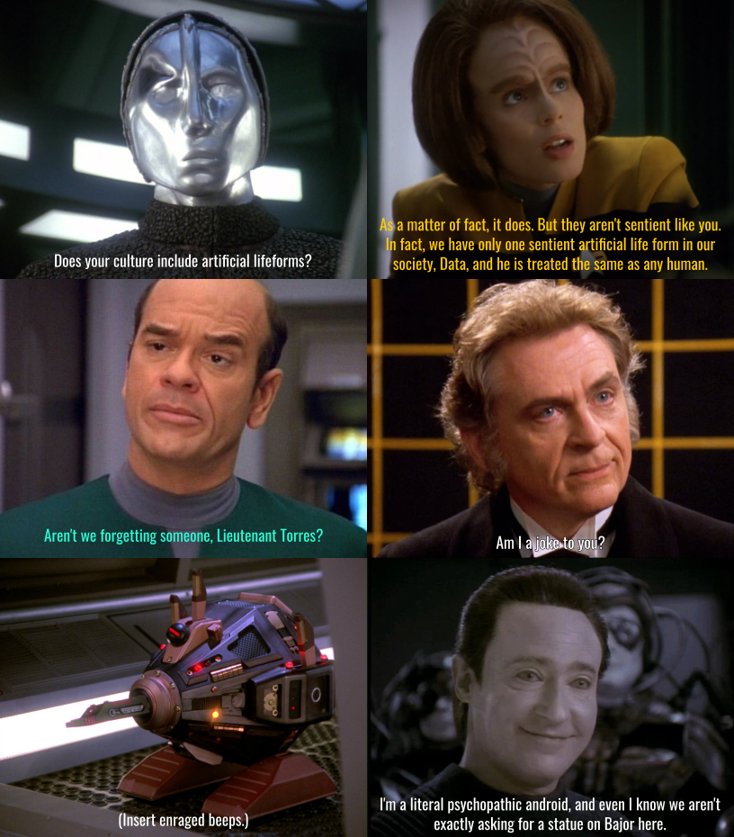 The silver android from Voyager episode Prototype asks B'Elanna Torres, "Does your culture include artificial lifeforms?", to which she responds, "As a matter of fact, it does. But they aren't sentient like you. In fact, we have only one sentient artificial life form in our society, Data, and he is treated the same as any human." The EMH, with a puzzled look, asks, "Aren't we forgetting someone, Lietenant Torres?" Then the holographic Moriarty chips in, "Am I a joke to you?" After that, an exocomp expresses its rage in beeps. Lore gets the last word: "I'm a literal psychopathic android, and even I know we aren't exactly asking for a statue on Bajor here."