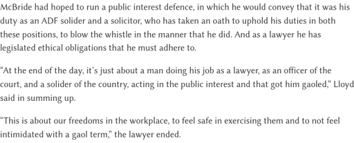 screenshot from article: McBride had hoped to run a public interest defence, in which he would convey that it was his duty as an ADF solider and a solicitor, who has taken an oath to uphold his duties in both these positions, to blow the whistle in the manner that he did. And as a lawyer he has legislated ethical obligations that he must adhere to.  “At the end of the day, it’s just about a man doing his job as a lawyer, as an officer of the court, and a solider of the country, acting in the public interest and that got him gaoled,” Lloyd said in summing up.  “This is about our freedoms in the workplace, to feel safe in exercising them and to not feel intimidated with a gaol term,” the lawyer ended.