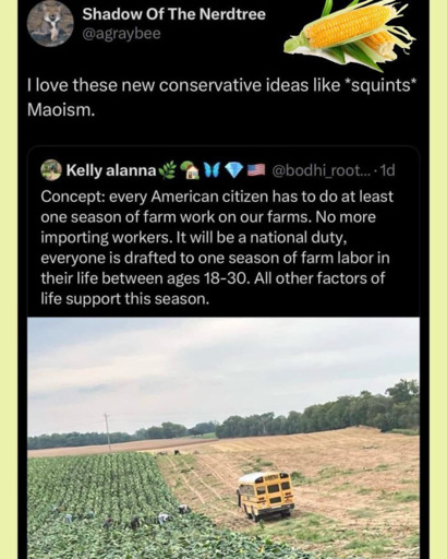 screenshot of toot showing user "ashe of Nerdtree" stating "I love these new conservative ideas liek *squints* Maoism quote tooting user "Kelly Alanna" saying concept: every American citizen has to do at least one season of farm work on our famrs. No more importing workers. It will be a national duty. everyone is drafted to one season of farm labor in their life between 18-30. All other factors of life support this season.