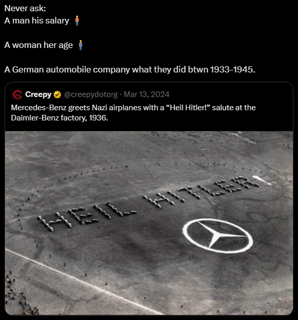 Never ask a man his salary; a woman her age; a german automobile company what they did btwn 1933-1945. Mercedes-Benz greets Nazi airplanes with a "Heil Hitler!" salute at the Daimler-Benz factory, 1936.