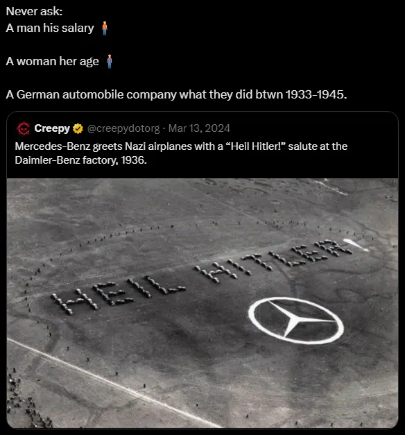 Never ask a man his salary; a woman her age; a german automobile company what they did btwn 1933-1945. Mercedes-Benz greets Nazi airplanes with a &quot;Heil Hitler!&quot; salute at the Daimler-Benz factory, 1936.