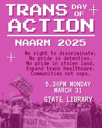 A pink poster which reads:

TRANS DAY OF ACTION 
NAARM 2025

No right to discriminate.
No pride in detention.
Expand trans healthcare.
Communities not cops 

5:30PM MONDAY
MARCH 31
STATE LIBRARY